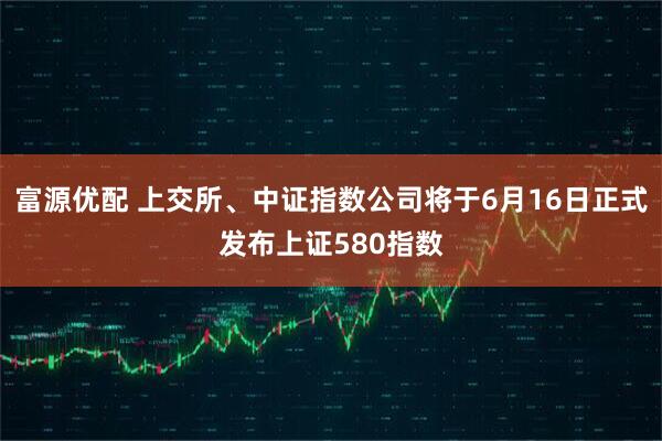 富源优配 上交所、中证指数公司将于6月16日正式发布上证580指数