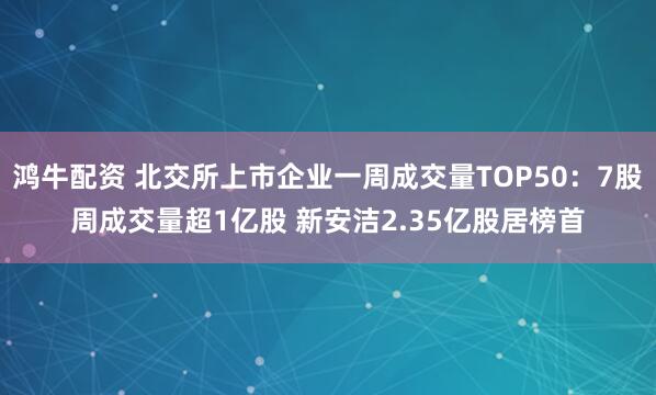 鸿牛配资 北交所上市企业一周成交量TOP50：7股周成交量超1亿股 新安洁2.35亿股居榜首