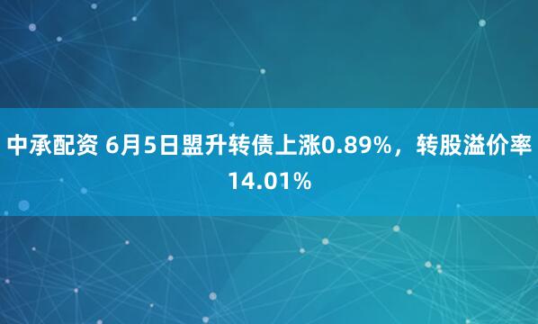中承配资 6月5日盟升转债上涨0.89%，转股溢价率14.01%