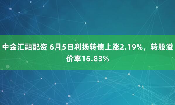 中金汇融配资 6月5日利扬转债上涨2.19%，转股溢价率16.83%