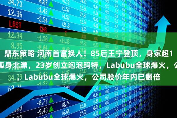 鼎东策略 河南首富换人！85后王宁登顶，身家超1400亿元！他22岁孤身北漂，23岁创立泡泡玛特，Labubu全球爆火，公司股价年内已翻倍