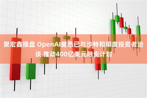 聚宏鑫操盘 OpenAI据悉已与沙特和印度投资者洽谈 推动400亿美元融资计划