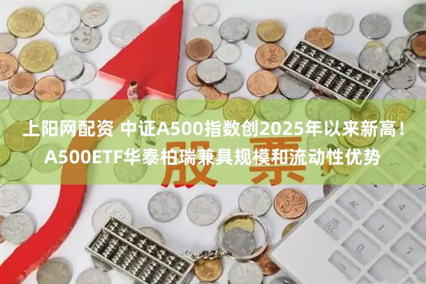 上阳网配资 中证A500指数创2025年以来新高！A500ETF华泰柏瑞兼具规模和流动性优势