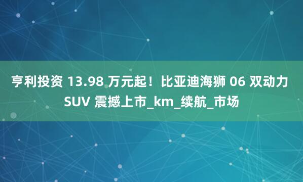 亨利投资 13.98 万元起！比亚迪海狮 06 双动力 SUV 震撼上市_km_续航_市场
