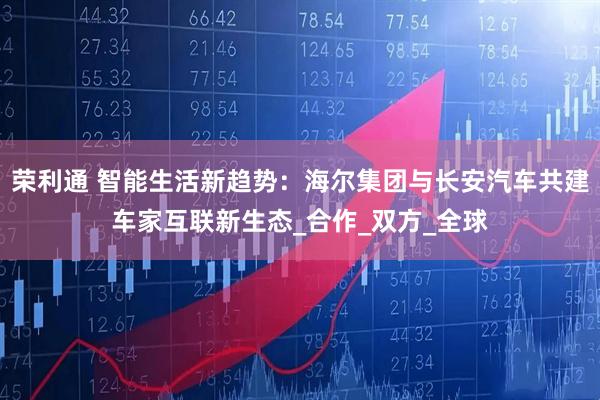 荣利通 智能生活新趋势：海尔集团与长安汽车共建车家互联新生态_合作_双方_全球