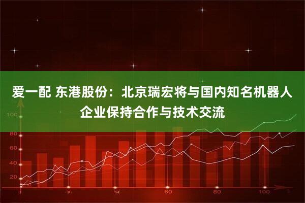爱一配 东港股份：北京瑞宏将与国内知名机器人企业保持合作与技术交流