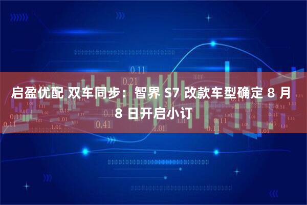 启盈优配 双车同步：智界 S7 改款车型确定 8 月 8 日开启小订