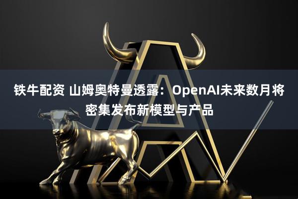 铁牛配资 山姆奥特曼透露：OpenAI未来数月将密集发布新模型与产品