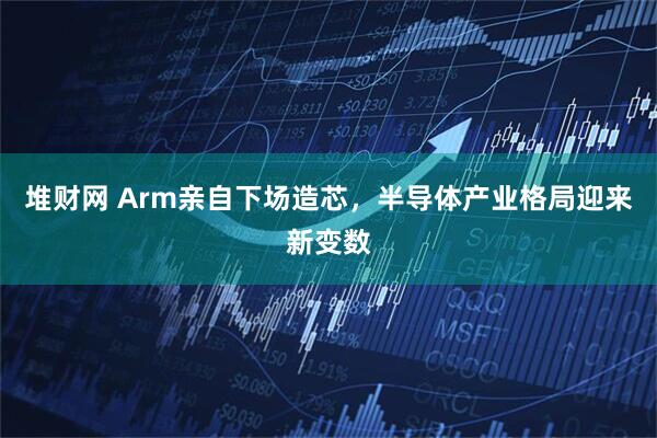 堆财网 Arm亲自下场造芯，半导体产业格局迎来新变数