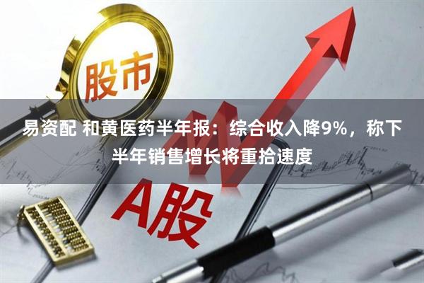 易资配 和黄医药半年报：综合收入降9%，称下半年销售增长将重拾速度