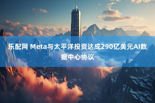 乐配网 Meta与太平洋投资达成290亿美元AI数据中心协议