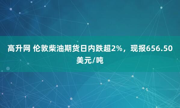 高升网 伦敦柴油期货日内跌超2%，现报656.50美元/吨