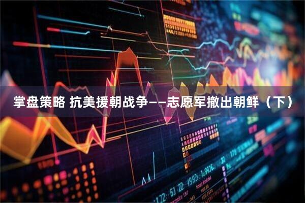 掌盘策略 抗美援朝战争——志愿军撤出朝鲜（下）