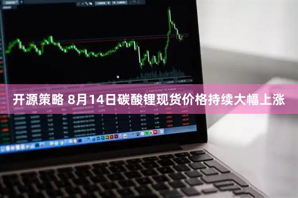 开源策略 8月14日碳酸锂现货价格持续大幅上涨