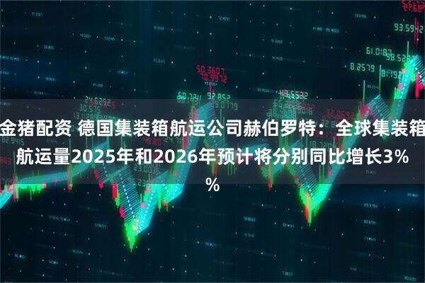 金猪配资 德国集装箱航运公司赫伯罗特：全球集装箱航运量2025年和2026年预计将分别同比增长3%