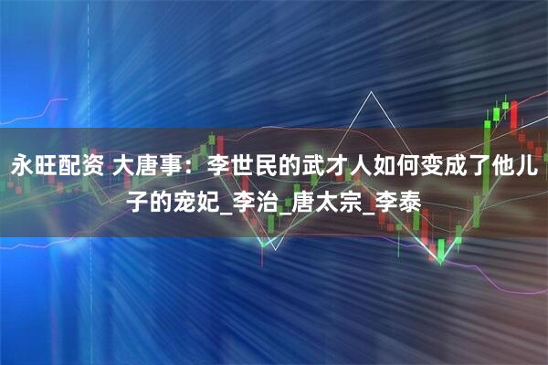 永旺配资 大唐事：李世民的武才人如何变成了他儿子的宠妃_李治_唐太宗_李泰