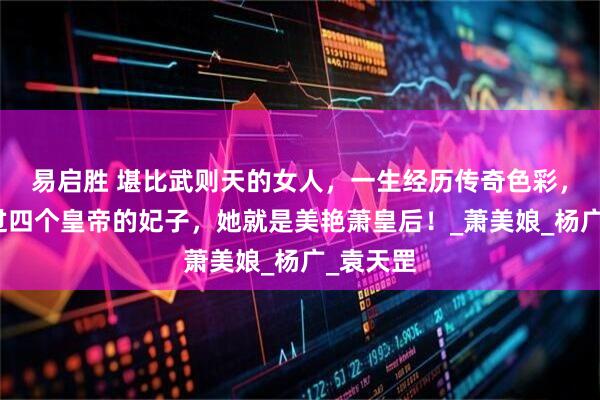 易启胜 堪比武则天的女人，一生经历传奇色彩，先后做过四个皇帝的妃子，她就是美艳萧皇后！_萧美娘_杨广_袁天罡