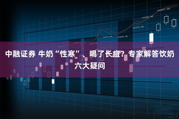 中融证券 牛奶“性寒”、喝了长痘？专家解答饮奶六大疑问