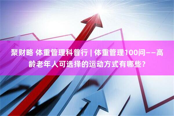 聚财略 体重管理科普行 | 体重管理100问——高龄老年人可选择的运动方式有哪些？