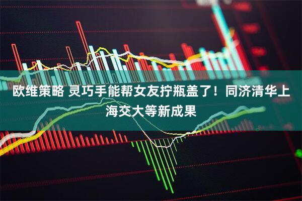 欧维策略 灵巧手能帮女友拧瓶盖了！同济清华上海交大等新成果