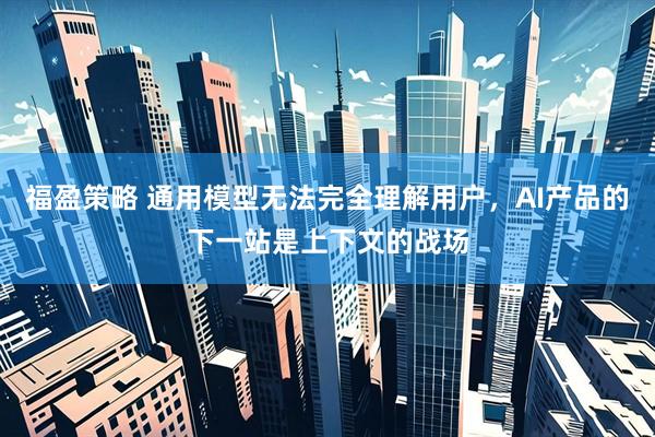 福盈策略 通用模型无法完全理解用户，AI产品的下一站是上下文的战场