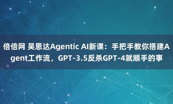 倍倍网 吴恩达Agentic AI新课：手把手教你搭建Agent工作流，GPT-3.5反杀GPT-4就顺手的事